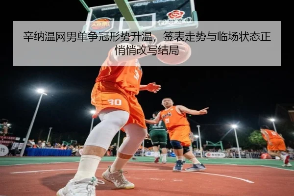 辛纳温网男单争冠形势升温，签表走势与临场状态正悄悄改写结局